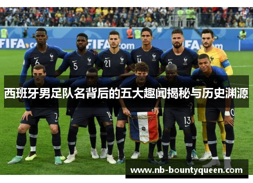 西班牙男足队名背后的五大趣闻揭秘与历史渊源