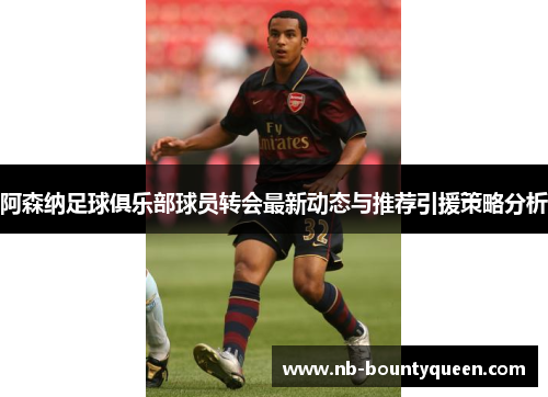 阿森纳足球俱乐部球员转会最新动态与推荐引援策略分析