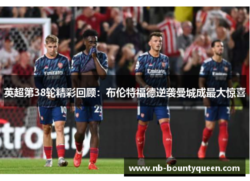 英超第38轮精彩回顾：布伦特福德逆袭曼城成最大惊喜