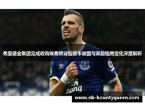 弗里德金集团完成收购埃弗顿背后资本版图与英超格局变化深度解析 弗里德金集团完成收购埃弗顿背后资本版图与英超格局变化深度解析