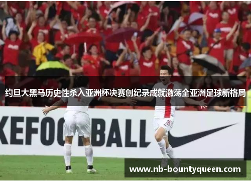 约旦大黑马历史性杀入亚洲杯决赛创纪录成就激荡全亚洲足球新格局