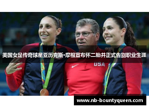 美国女足传奇球星亚历克斯·摩根宣布怀二胎并正式告别职业生涯