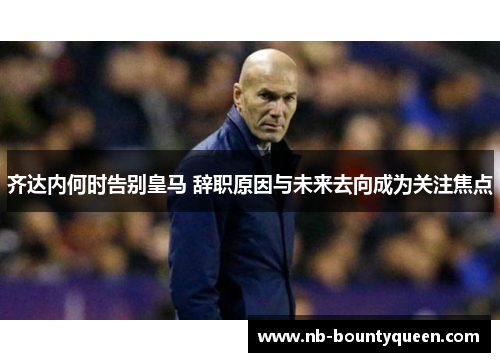 齐达内何时告别皇马 辞职原因与未来去向成为关注焦点
